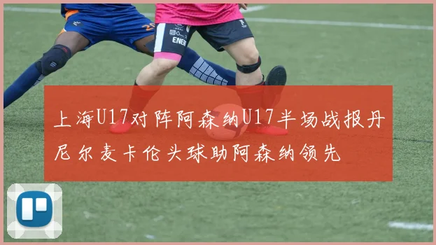 上海U17对阵阿森纳U17半场战报丹尼尔麦卡伦头球助阿森纳领先