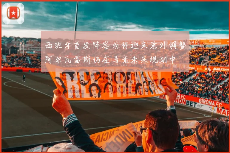 西班牙首发阵容或将迎来意外调整阿尔瓦雷斯仍在马竞未来规划中