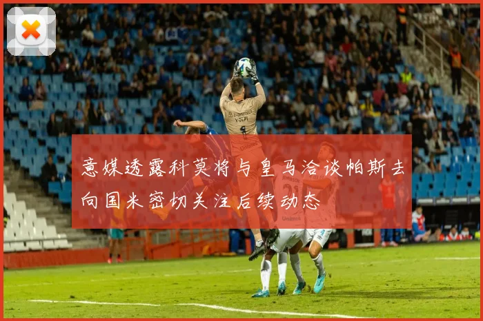 意媒透露科莫将与皇马洽谈帕斯去向国米密切关注后续动态