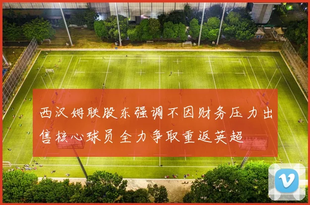 西汉姆联股东强调不因财务压力出售核心球员全力争取重返英超