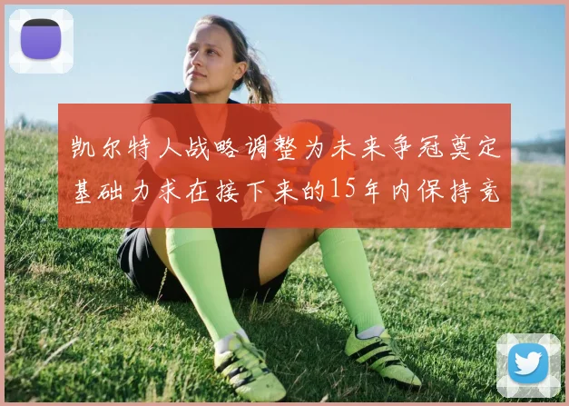 凯尔特人战略调整为未来争冠奠定基础力求在接下来的15年内保持竞争优势