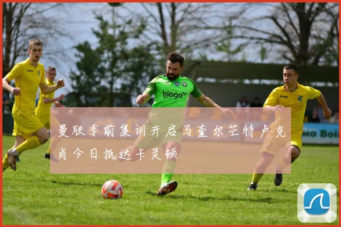 曼联季前集训开启马奎尔芒特卢克肖今日抵达卡灵顿