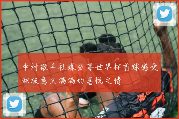 中村敬斗社媒分享世界杯首球感受积极意义满满的喜悦之情