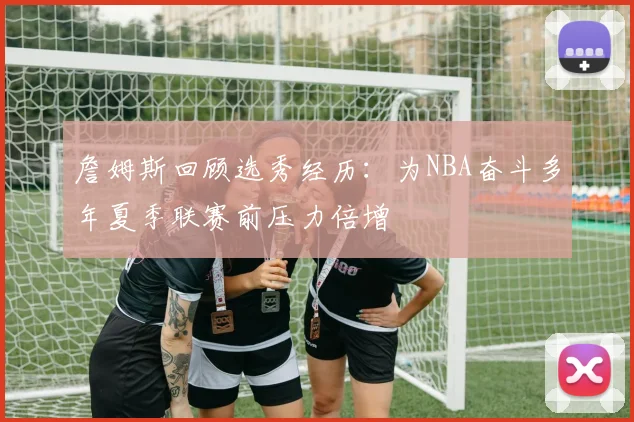 詹姆斯回顾选秀经历：为NBA奋斗多年夏季联赛前压力倍增