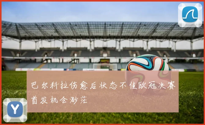 巴尔科拉伤愈后状态不佳欧冠决赛首发机会渺茫