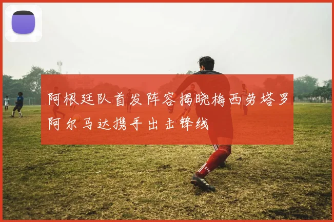 阿根廷队首发阵容揭晓梅西劳塔罗阿尔马达携手出击锋线