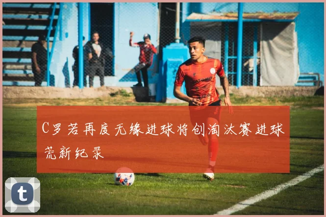 C罗若再度无缘进球将创淘汰赛进球荒新纪录