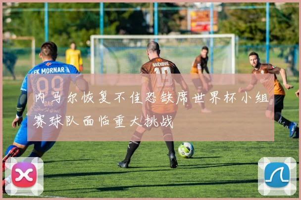 内马尔恢复不佳恐缺席世界杯小组赛球队面临重大挑战