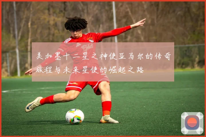 美加墨十二星之神使亚马尔的传奇旅程与未来星使的崛起之路