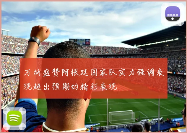 万纳盛赞阿根廷国家队实力强调表现超出预期的精彩表现