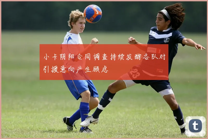 小卡阴阳合同调查持续发酵各队对引援意向产生顾虑